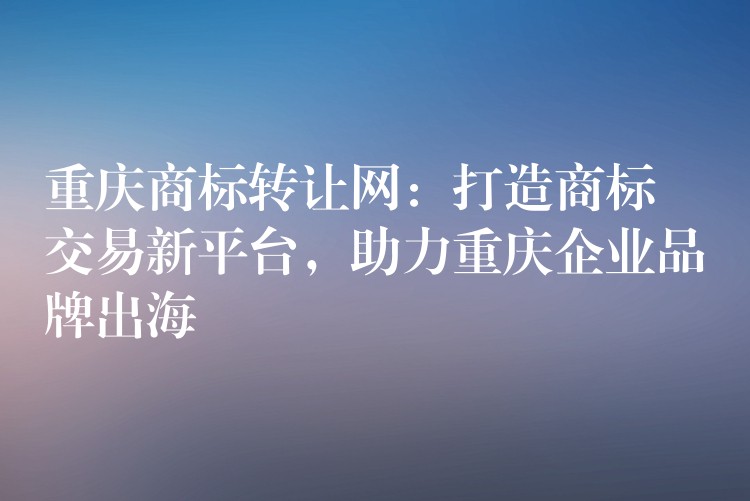 重庆商标转让网：打造商标交易新平台，助力重庆企业品牌出海