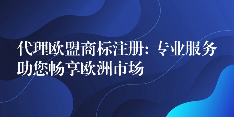 代理欧盟商标注册: 专业服务助您畅享欧洲市场