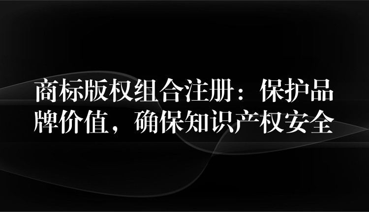 商标版权组合注册：保护品牌价值，确保知识产权安全