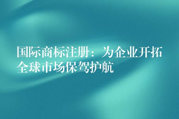 国际商标注册：为企业开拓全球市场保驾护航