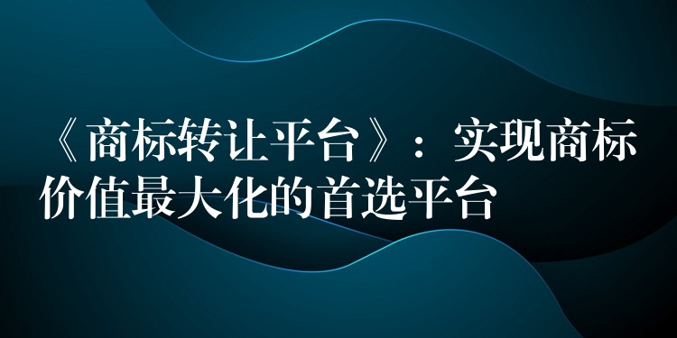 《商标转让平台》：实现商标价值最大化的首选平台