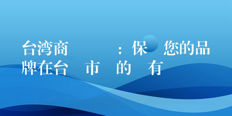 台湾商標註冊：保護您的品牌在台灣市場的專有權