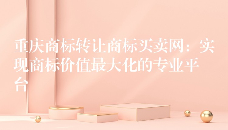 重庆商标转让商标买卖网：实现商标价值最大化的专业平台