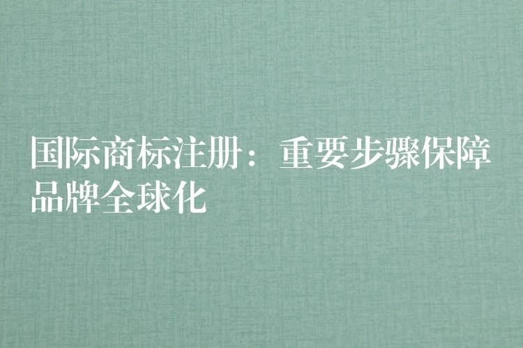国际商标注册：重要步骤保障品牌全球化