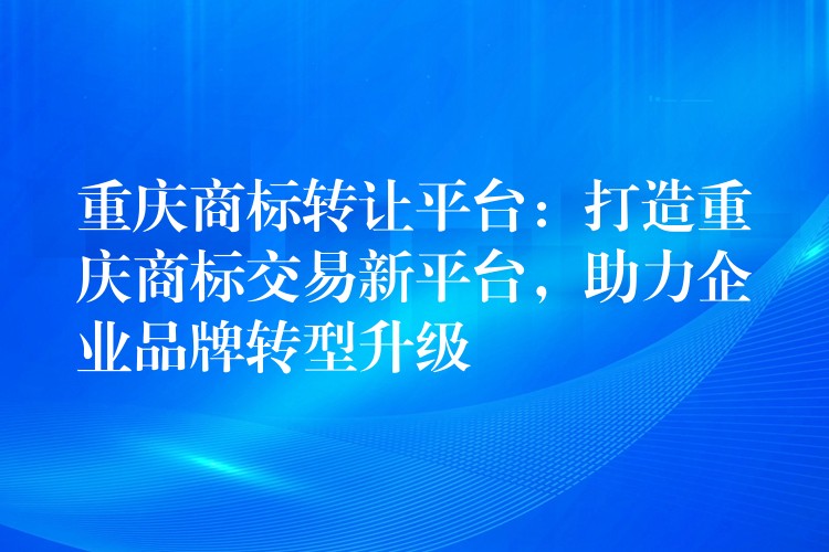 重庆商标转让平台：打造重庆商标交易新平台，助力企业品牌转型升级