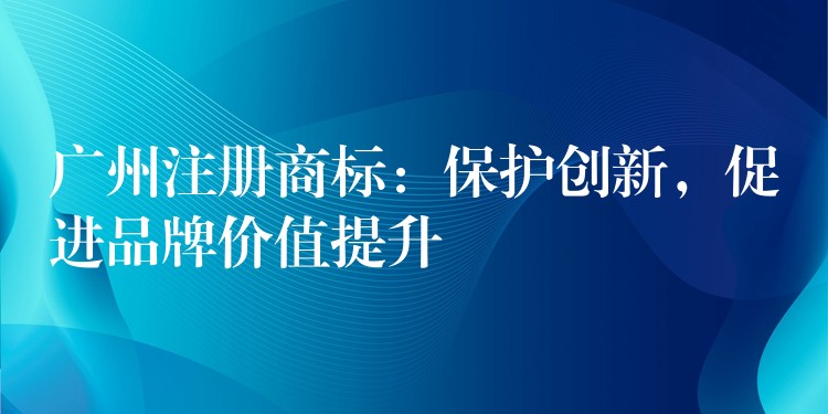 广州注册商标：保护创新，促进品牌价值提升