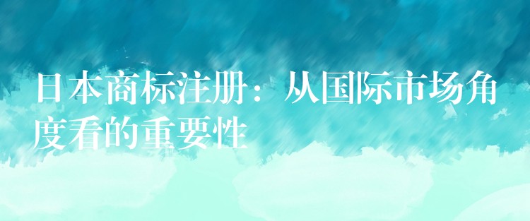 日本商标注册：从国际市场角度看的重要性