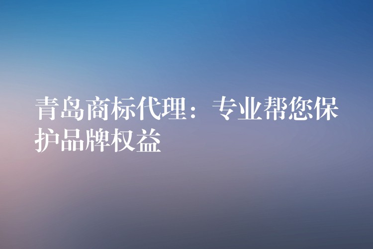 青岛商标代理：专业帮您保护品牌权益