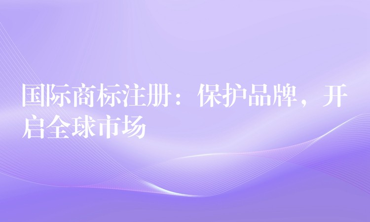 国际商标注册：保护品牌，开启全球市场