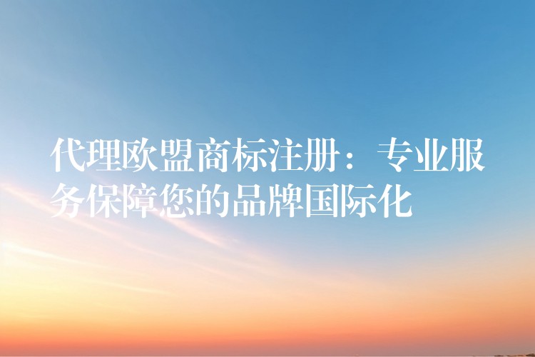 代理欧盟商标注册：专业服务保障您的品牌国际化