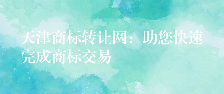 天津商标转让网：助您快速完成商标交易