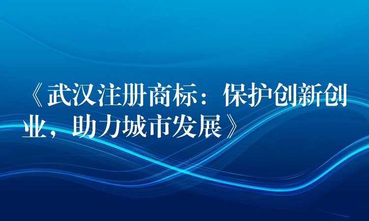 《武汉注册商标：保护创新创业，助力城市发展》