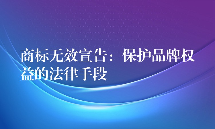 商标无效宣告：保护品牌权益的法律手段