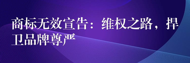 商标无效宣告：维权之路，捍卫品牌尊严