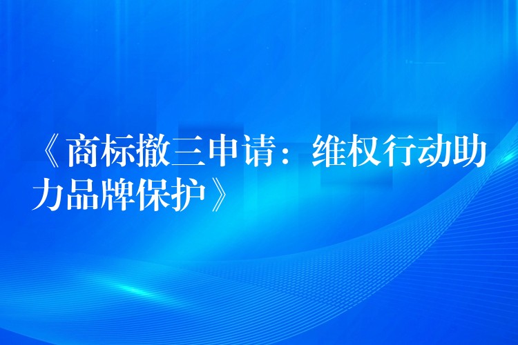 《商标撤三申请：维权行动助力品牌保护》