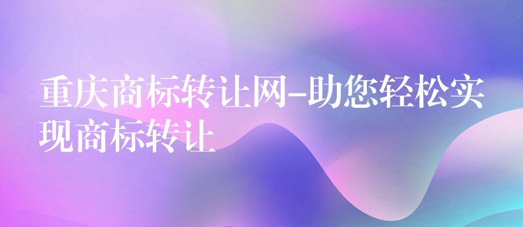 重庆商标转让网-助您轻松实现商标转让