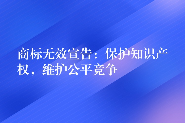 商标无效宣告：保护知识产权，维护公平竞争