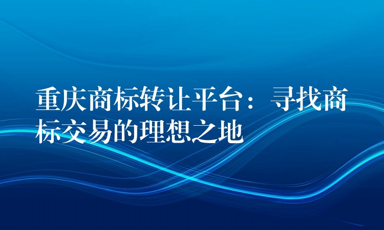 重庆商标转让平台：寻找商标交易的理想之地