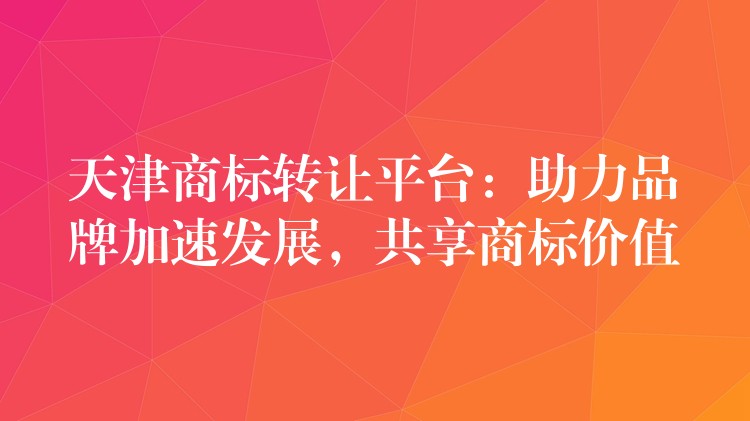 天津商标转让平台：助力品牌加速发展，共享商标价值