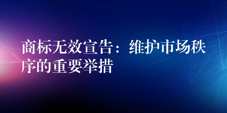 商标无效宣告：维护市场秩序的重要举措