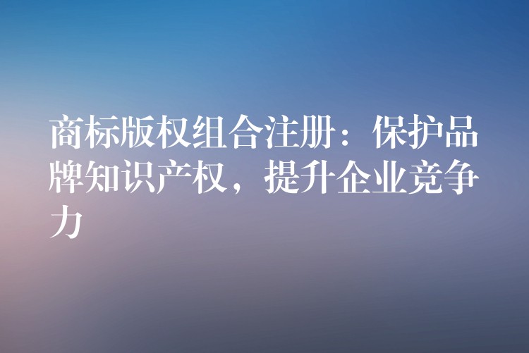 商标版权组合注册：保护品牌知识产权，提升企业竞争力