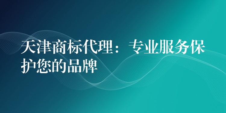 天津商标代理：专业服务保护您的品牌
