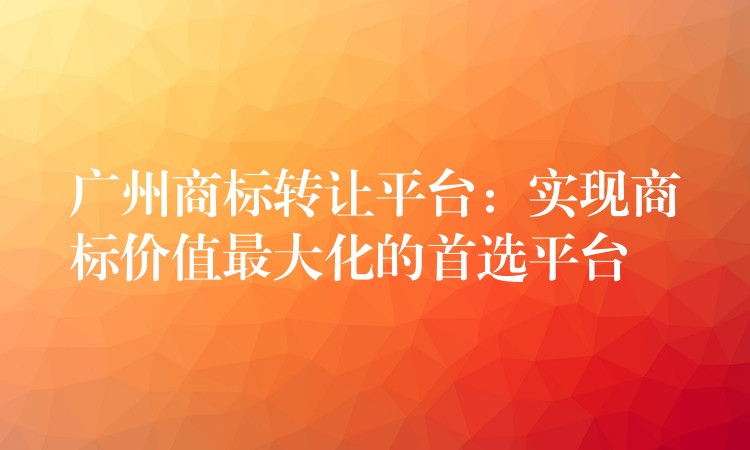 广州商标转让平台：实现商标价值最大化的首选平台