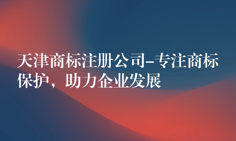 天津商标注册公司-专注商标保护，助力企业发展