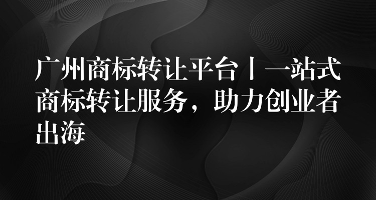 广州商标转让平台丨一站式商标转让服务，助力创业者出海