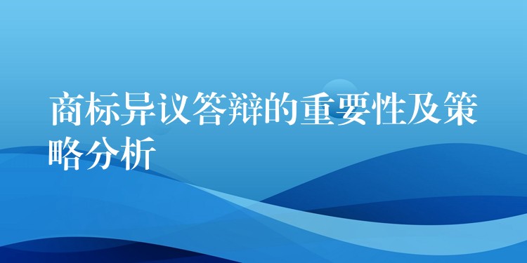 商标异议答辩的重要性及策略分析