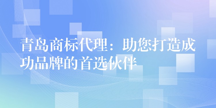 青岛商标代理：助您打造成功品牌的首选伙伴