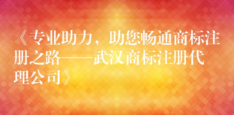 《专业助力，助您畅通商标注册之路——武汉商标注册代理公司》