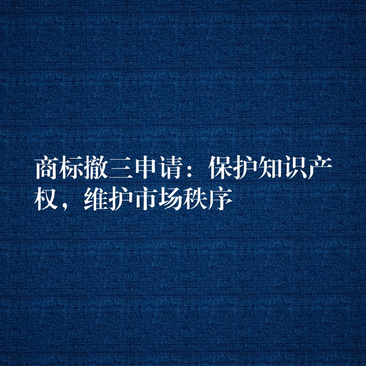 商标撤三申请：保护知识产权，维护市场秩序