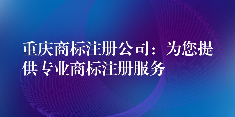 重庆商标注册公司：为您提供专业商标注册服务