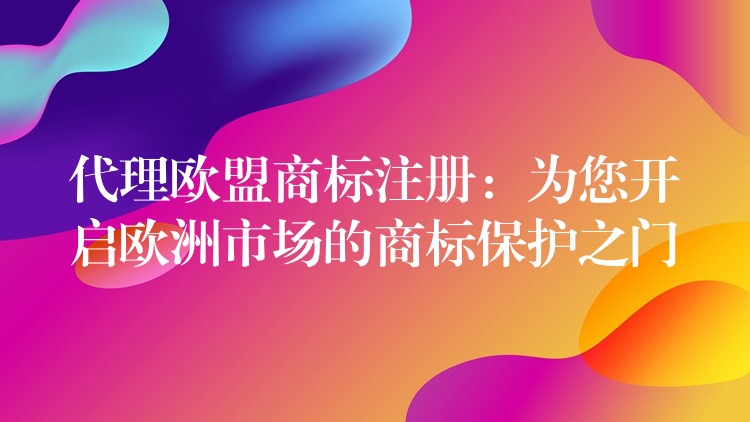 代理欧盟商标注册：为您开启欧洲市场的商标保护之门