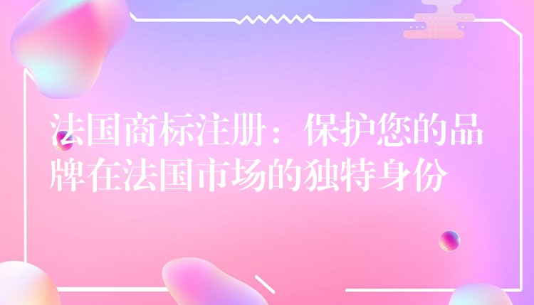 法国商标注册：保护您的品牌在法国市场的独特身份