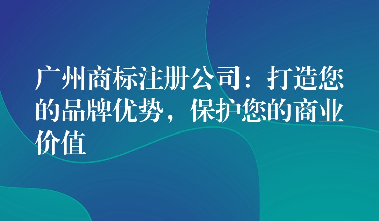 广州商标注册公司：打造您的品牌优势，保护您的商业价值