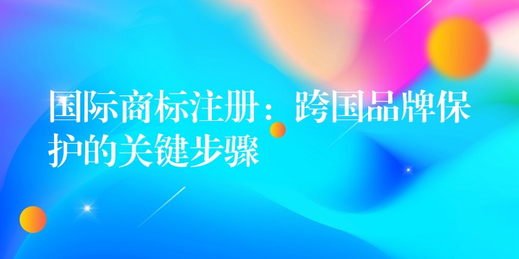 国际商标注册：跨国品牌保护的关键步骤