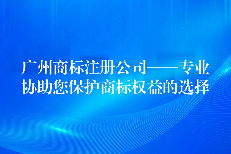 广州商标注册公司——专业协助您保护商标权益的选择