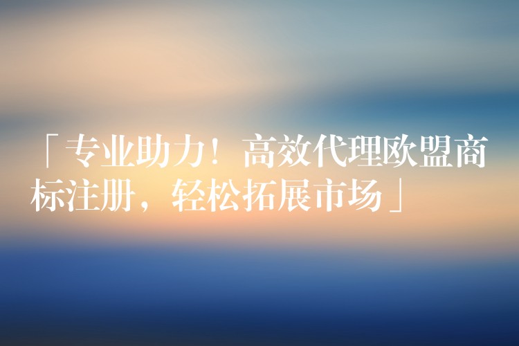 「专业助力！高效代理欧盟商标注册，轻松拓展市场」