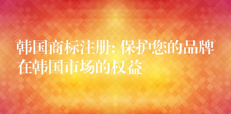 韩国商标注册: 保护您的品牌在韩国市场的权益