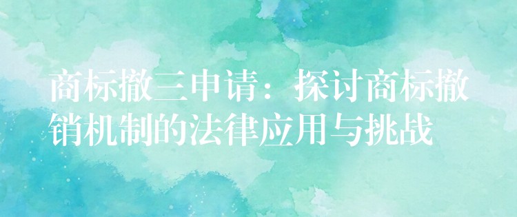商标撤三申请：探讨商标撤销机制的法律应用与挑战
