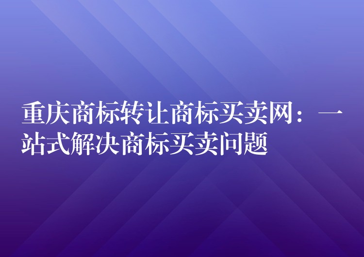 重庆商标转让商标买卖网：一站式解决商标买卖问题