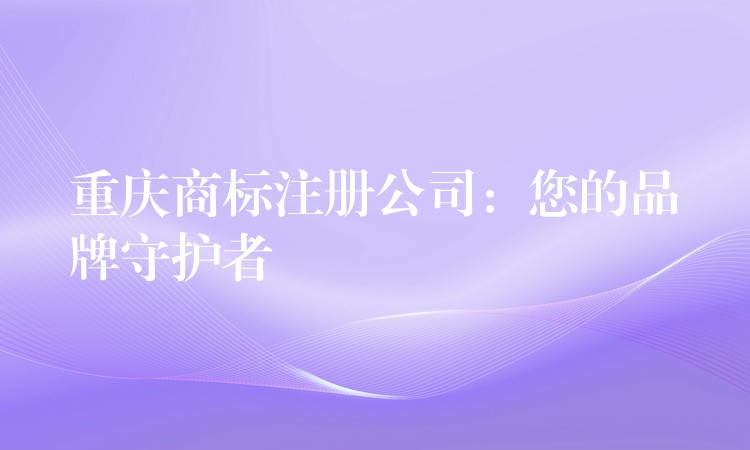 重庆商标注册公司：您的品牌守护者