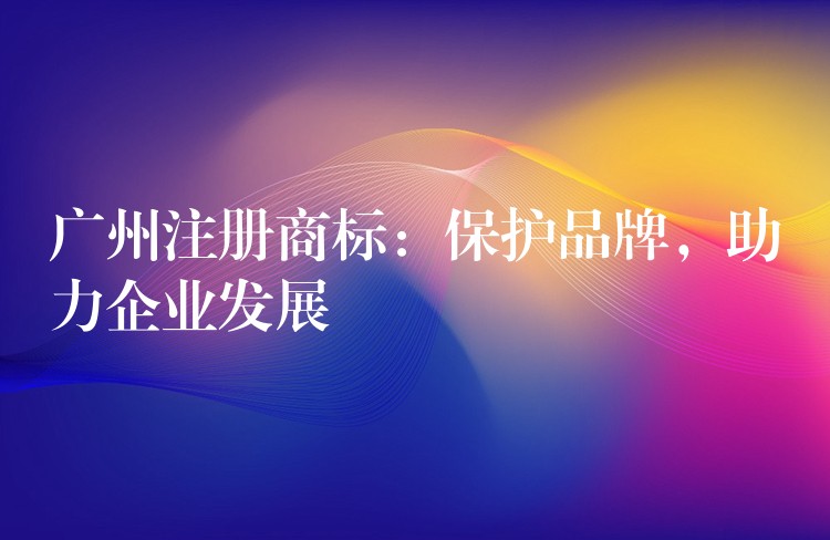 广州注册商标：保护品牌，助力企业发展