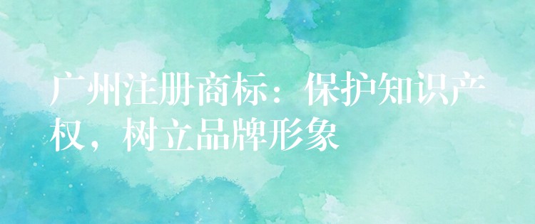 广州注册商标：保护知识产权，树立品牌形象