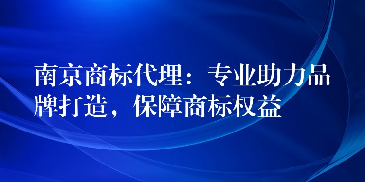 南京商标代理：专业助力品牌打造，保障商标权益