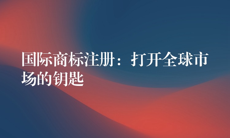 国际商标注册：打开全球市场的钥匙