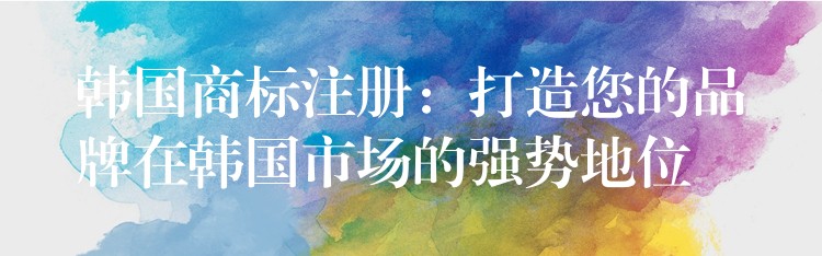 韩国商标注册：打造您的品牌在韩国市场的强势地位