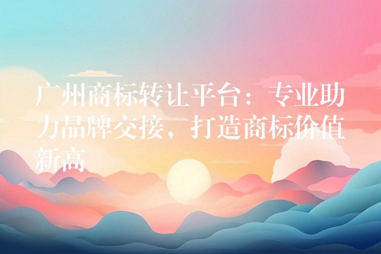 广州商标转让平台：专业助力品牌交接，打造商标价值新高